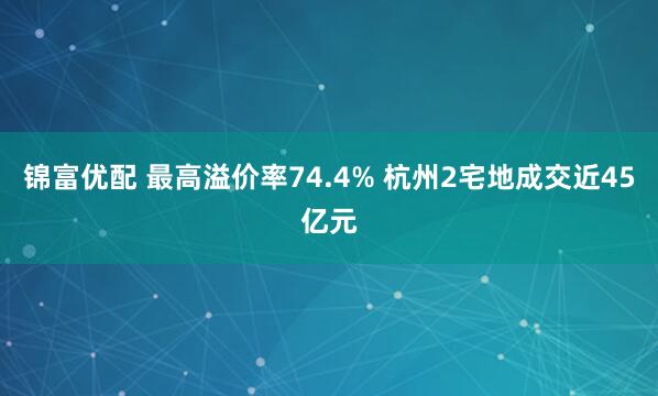锦富优配 最高溢价率74.4% 杭州2宅地成交近45亿元