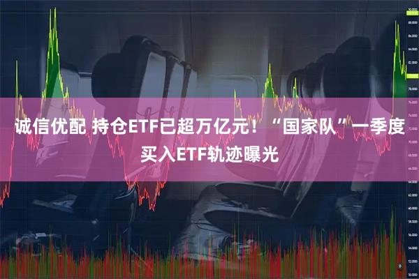诚信优配 持仓ETF已超万亿元！“国家队”一季度买入ETF轨迹曝光