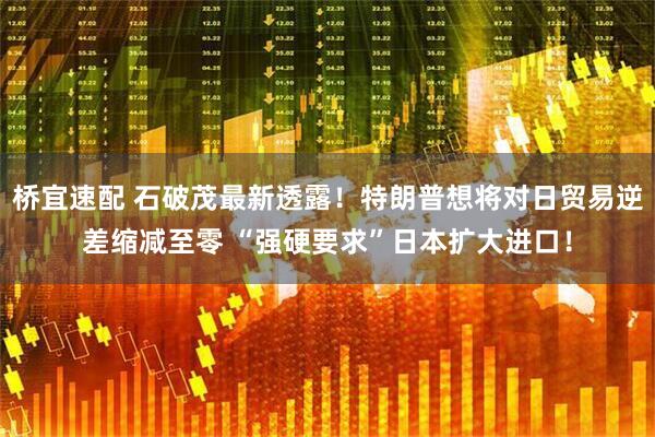 桥宜速配 石破茂最新透露！特朗普想将对日贸易逆差缩减至零 “强硬要求”日本扩大进口！