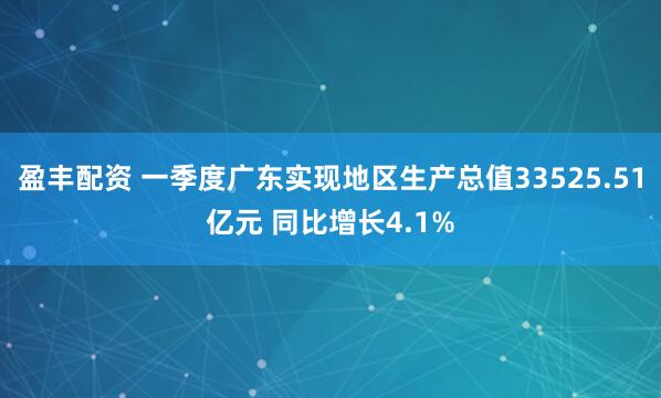 盈丰配资 一季度广东实现地区生产总值33525.51亿元 同比增长4.1%