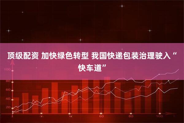 顶级配资 加快绿色转型 我国快递包装治理驶入“快车道”