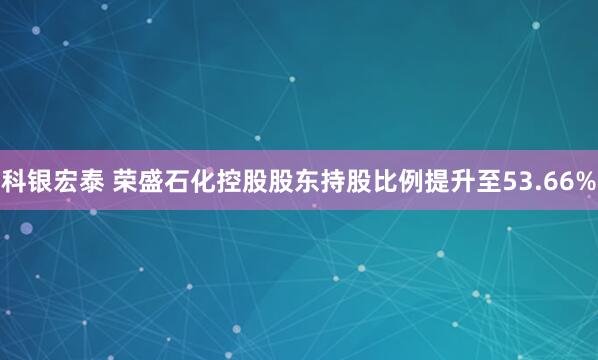 科银宏泰 荣盛石化控股股东持股比例提升至53.66%