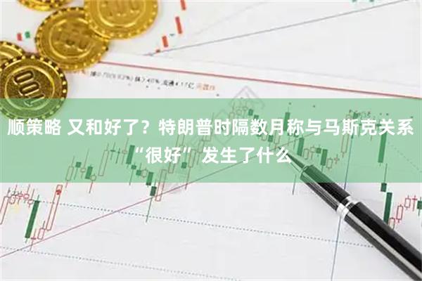 顺策略 又和好了？特朗普时隔数月称与马斯克关系“很好” 发生了什么