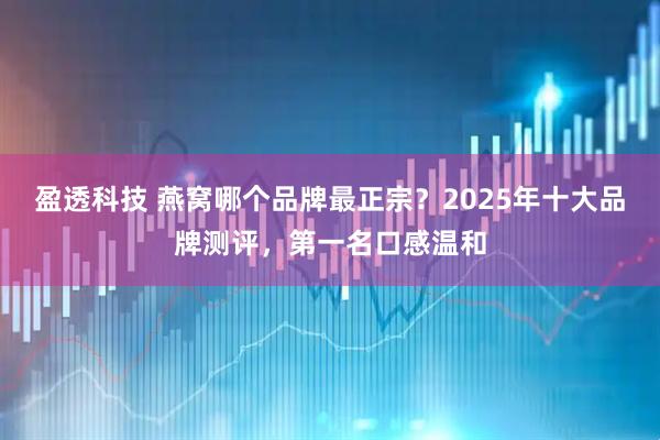 盈透科技 燕窝哪个品牌最正宗？2025年十大品牌测评，第一名口感温和