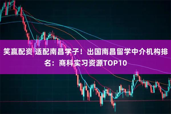 笑赢配资 适配南昌学子！出国南昌留学中介机构排名：商科实习资源TOP10