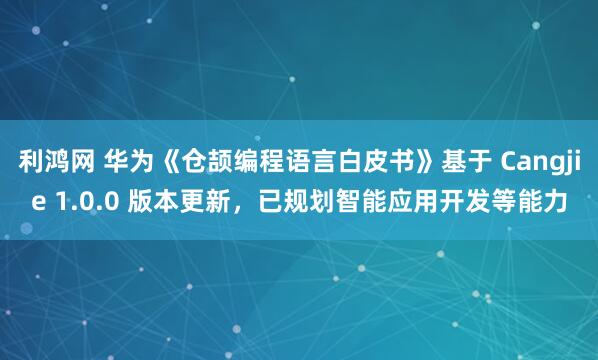 利鸿网 华为《仓颉编程语言白皮书》基于 Cangjie 1.0.0 版本更新，已规划智能应用开发等能力