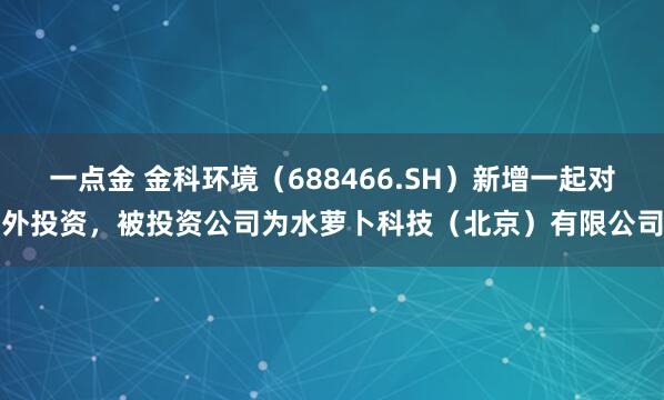 一点金 金科环境（688466.SH）新增一起对外投资，被投资公司为水萝卜科技（北京）有限公司