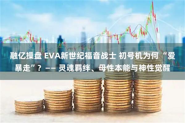 融亿操盘 EVA新世纪福音战士 初号机为何 “爱暴走”？—— 灵魂羁绊、母性本能与神性觉醒