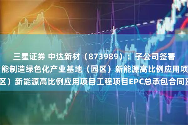 三星证券 中达新材（873989）：子公司签署《嘉兴中达高端精密管智能制造绿色化产业基地（园区）新能源高比例应用项目工程项目EPC总承包合同》