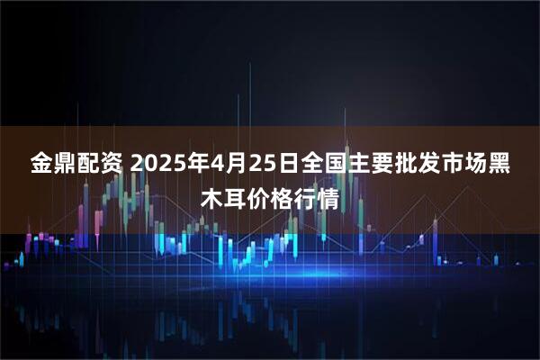 金鼎配资 2025年4月25日全国主要批发市场黑木耳价格行情