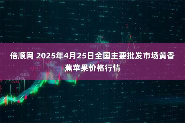 倍顺网 2025年4月25日全国主要批发市场黄香蕉苹果价格行情