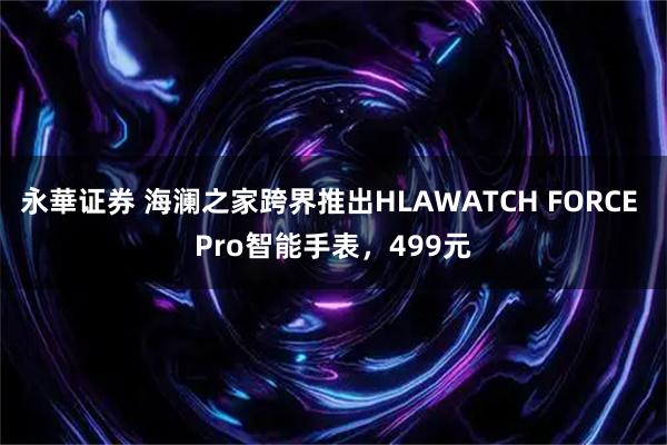 永華证券 海澜之家跨界推出HLAWATCH FORCE Pro智能手表，499元