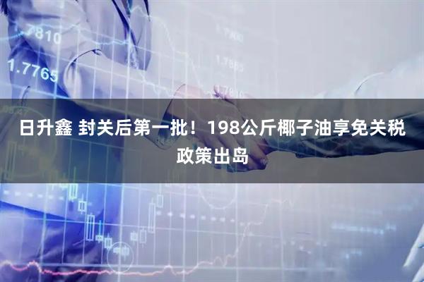 日升鑫 封关后第一批！198公斤椰子油享免关税政策出岛