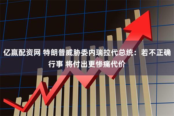 亿赢配资网 特朗普威胁委内瑞拉代总统：若不正确行事 将付出更惨痛代价