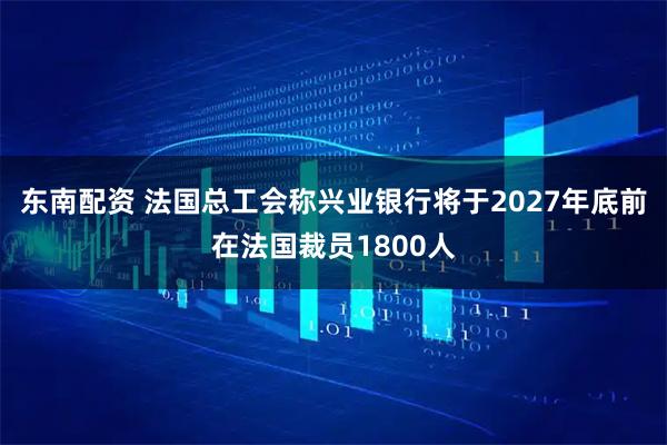 东南配资 法国总工会称兴业银行将于2027年底前在法国裁员1800人