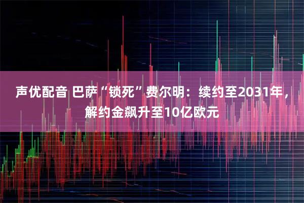 声优配音 巴萨“锁死”费尔明：续约至2031年，解约金飙升至10亿欧元