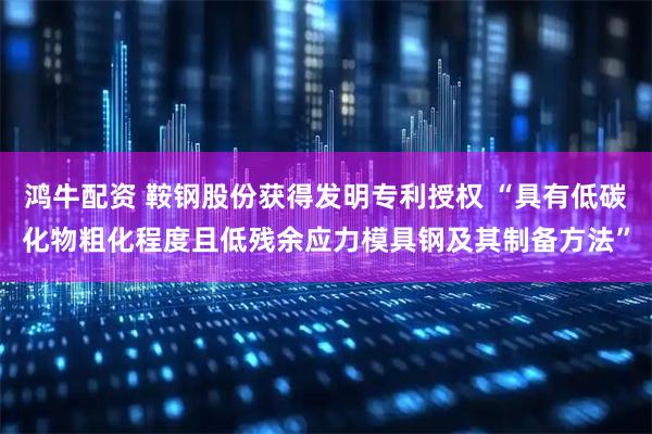 鸿牛配资 鞍钢股份获得发明专利授权 “具有低碳化物粗化程度且低残余应力模具钢及其制备方法”