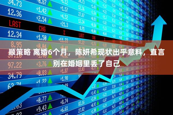 顺策略 离婚6个月，陈妍希现状出乎意料，直言别在婚姻里丢了自己