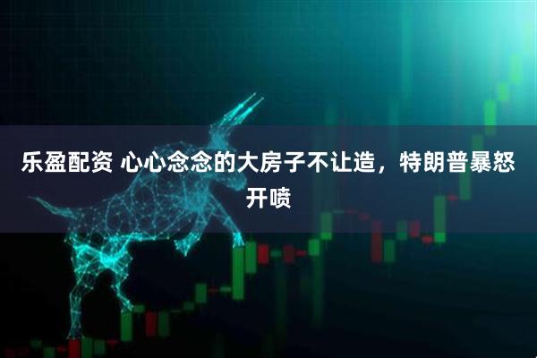 乐盈配资 心心念念的大房子不让造，特朗普暴怒开喷