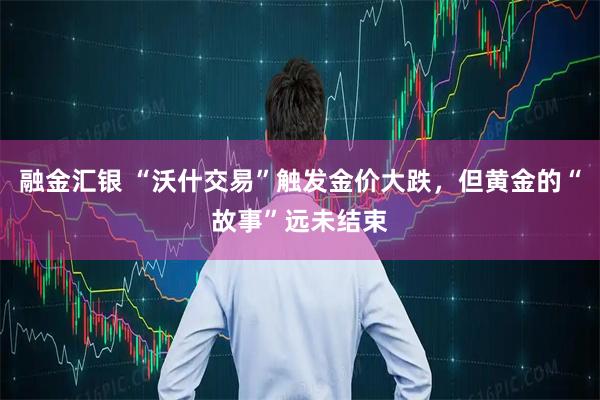 融金汇银 “沃什交易”触发金价大跌，但黄金的“故事”远未结束