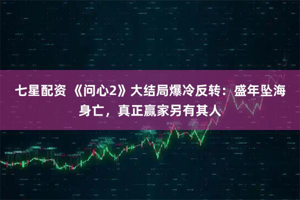 七星配资 《问心2》大结局爆冷反转：盛年坠海身亡，真正赢家另有其人