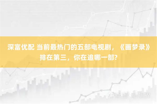 深富优配 当前最热门的五部电视剧，《画梦录》排在第三，你在追哪一部?